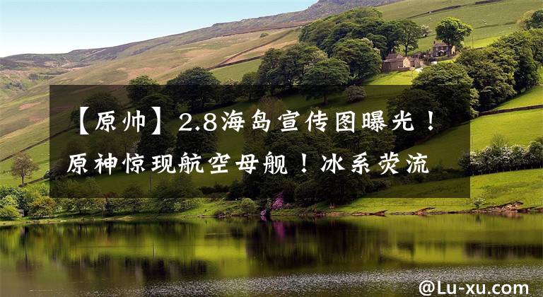 【原帅】2.8海岛宣传图曝光!原神惊现航空母舰!冰系荧流出!紫瞳久岐忍,帅炸了!