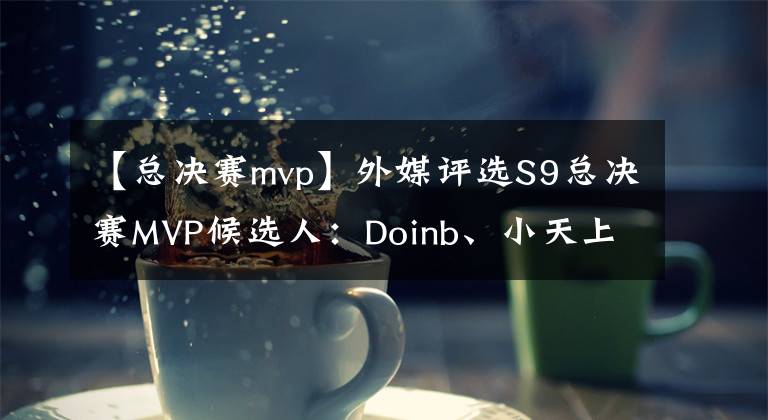 【总决赛mvp】外媒评选S9总决赛MVP候选人:Doinb、小天上榜,网友推选刘青松