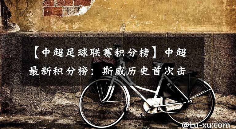 【中超足球联赛积分榜】中超最新积分榜：斯威历史首次击败上港！颜骏凌失误导致联赛首败