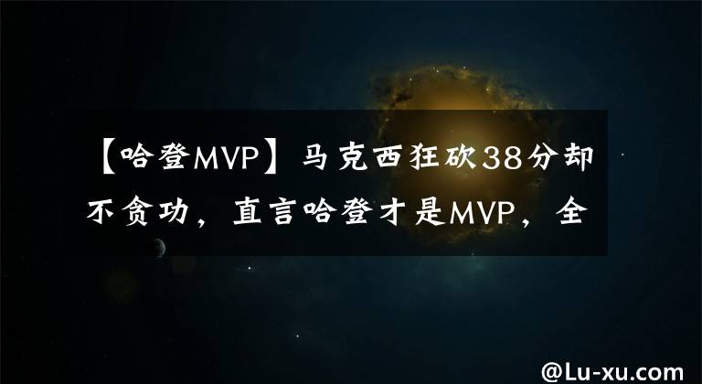 【哈登MVP】马克西狂砍38分却不贪功，直言哈登才是MVP，全场疯狂助攻太全能