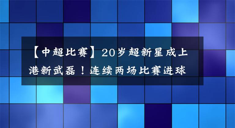【中超比赛】20岁超新星成上港新武磊！连续两场比赛进球，头顶脚踢样样行！