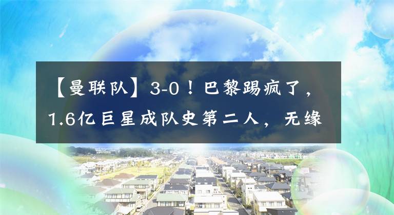 【曼联队】3-0！巴黎踢疯了，1.6亿巨星成队史第二人，无缘提前5轮问鼎法甲