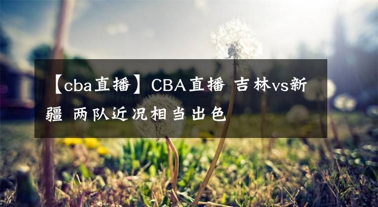 【cba直播】CBA直播 吉林vs新疆 两队近况相当出色