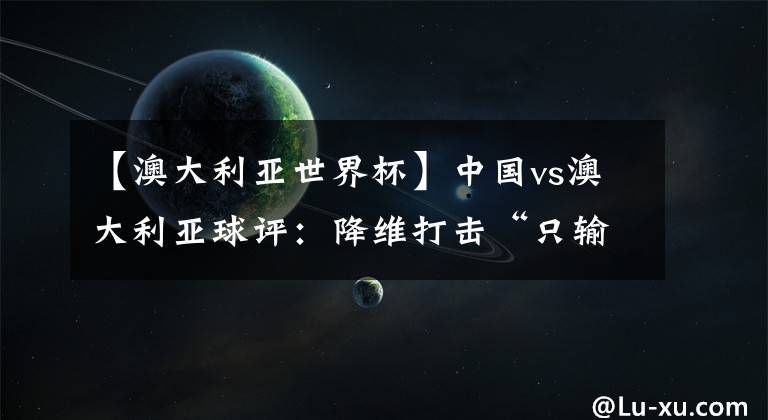 【澳大利亚世界杯】中国vs澳大利亚球评:降维打击“只输三个”  再度梦碎前路漫漫