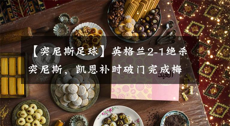 【突尼斯足球】英格兰2-1绝杀突尼斯，凯恩补时破门完成梅开二度，沃克送点