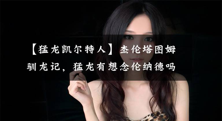 【猛龙凯尔特人】杰伦塔图姆驯龙记,猛龙有想念伦纳德吗?绿军窒息防守拿下天王山