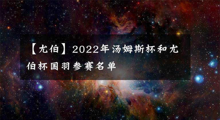 【尤伯】2022年汤姆斯杯和尤伯杯国羽参赛名单