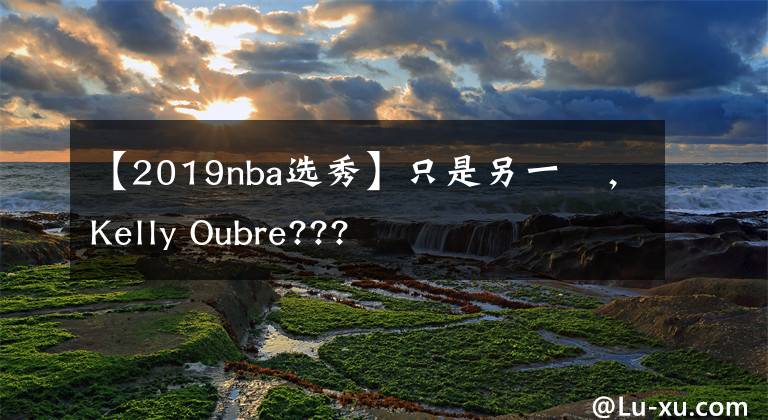 【2019nba选秀】只是另一個，Kelly Oubre???