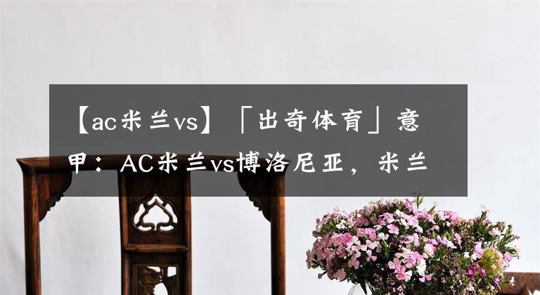 【ac米兰vs】「出奇体育」意甲:AC米兰vs博洛尼亚,米兰争冠容错率极低
