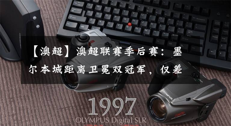 【澳超】澳超联赛季后赛:墨尔本城距离卫冕双冠军,仅差一步之遥