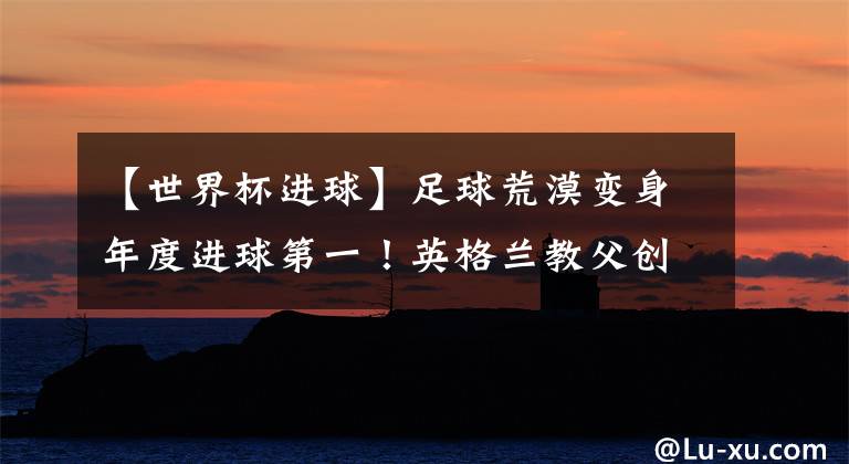 【世界杯进球】足球荒漠变身年度进球第一！英格兰教父创奇迹：36年后再闯世界杯