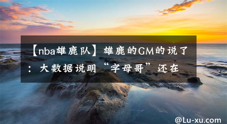 【nba雄鹿队】雄鹿的GM的说了:大数据说明“字母哥”还在快速变强,确实有些令对手球队发懵!