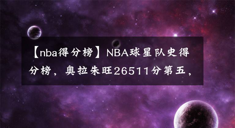 【nba得分榜】NBA球星队史得分榜，奥拉朱旺26511分第五，前四位是哪些大神？