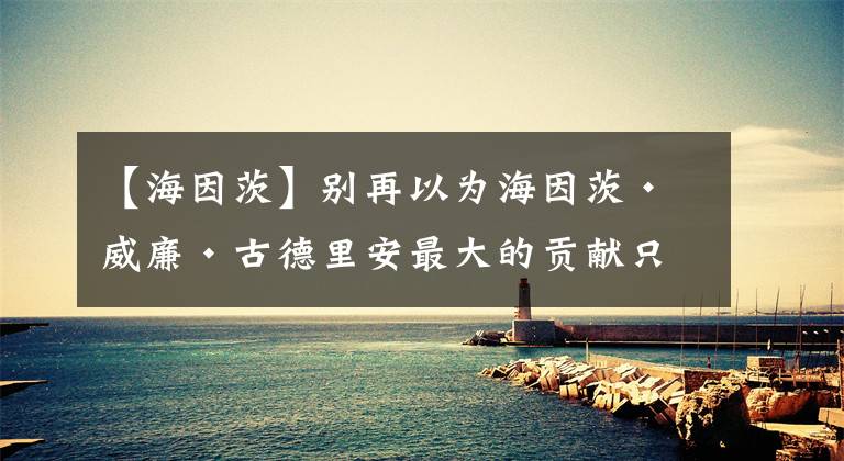 【海因茨】别再以为海因茨•威廉•古德里安最大的贡献只是“闪电战之父”了