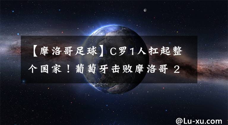 【摩洛哥足球】C罗1人扛起整个国家！葡萄牙击败摩洛哥 2战4球全由C罗造！