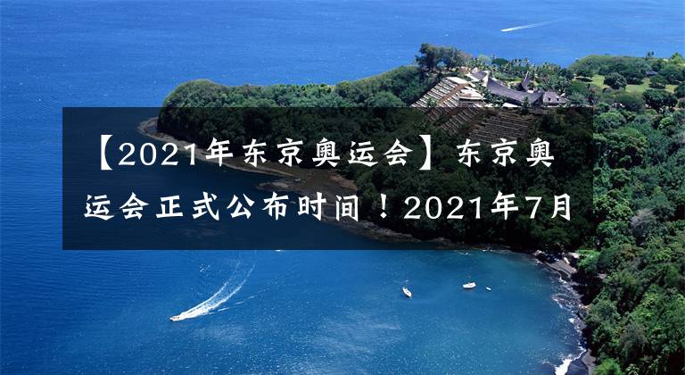 【2021年东京奥运会】东京奥运会正式公布时间!2021年7月23日举行!
