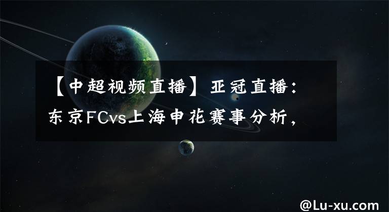 【中超视频直播】亚冠直播：东京FCvs上海申花赛事分析，申花残阵恐凶多吉少