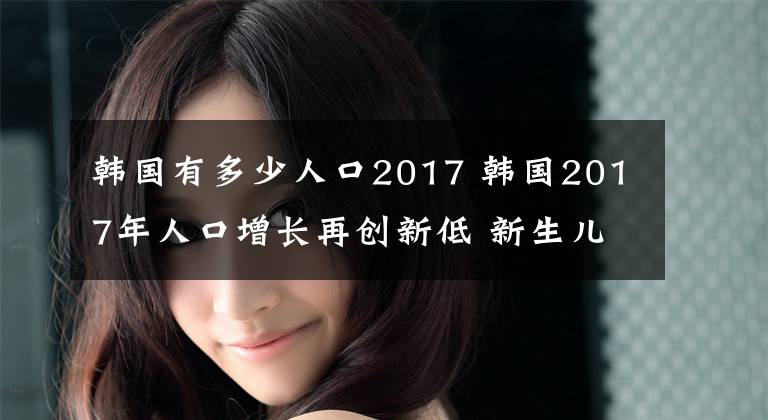 韩国有多少人口2017 韩国2017年人口增长再创新低 新生儿首次不足40万
