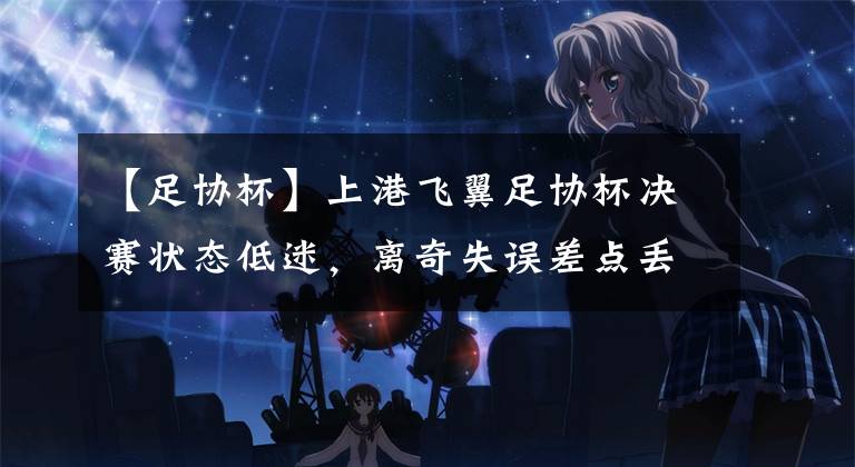 【足协杯】上港飞翼足协杯决赛状态低迷,离奇失误差点丢球,曾是国足主力