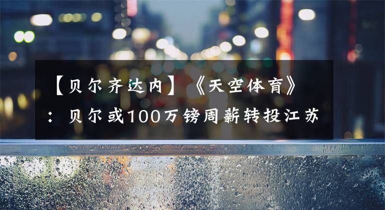 【贝尔齐达内】《天空体育》:贝尔或100万镑周薪转投江苏,结果在7月31日前揭晓