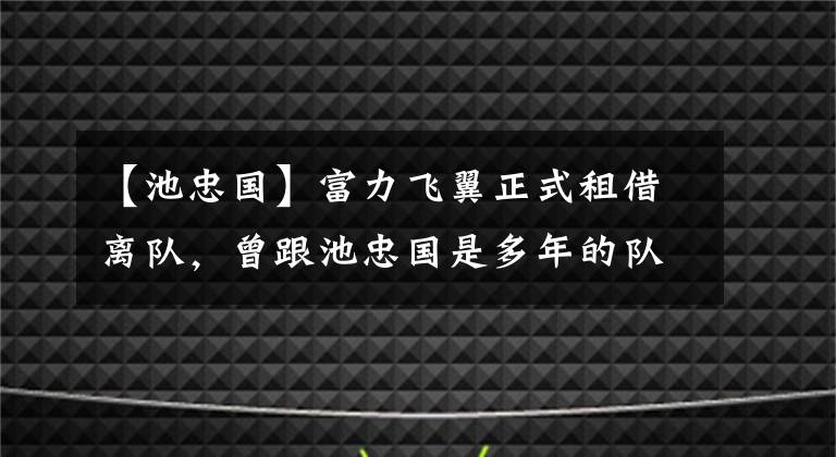 【池忠国】富力飞翼正式租借离队，曾跟池忠国是多年的队友，表现可圈可点