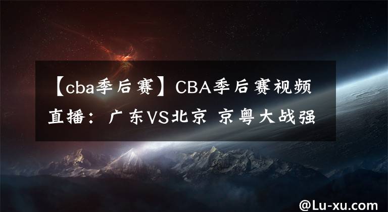 【cba季后赛】CBA季后赛视频直播：广东VS北京 京粤大战强强对决，谁将晋级四强？