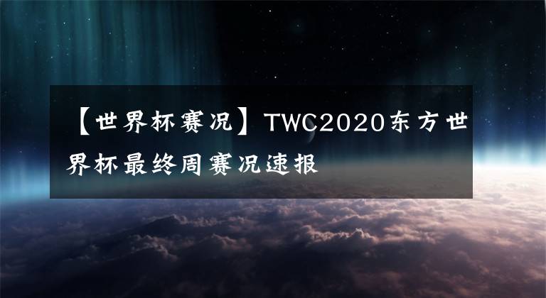 【世界杯赛况】TWC2020东方世界杯最终周赛况速报