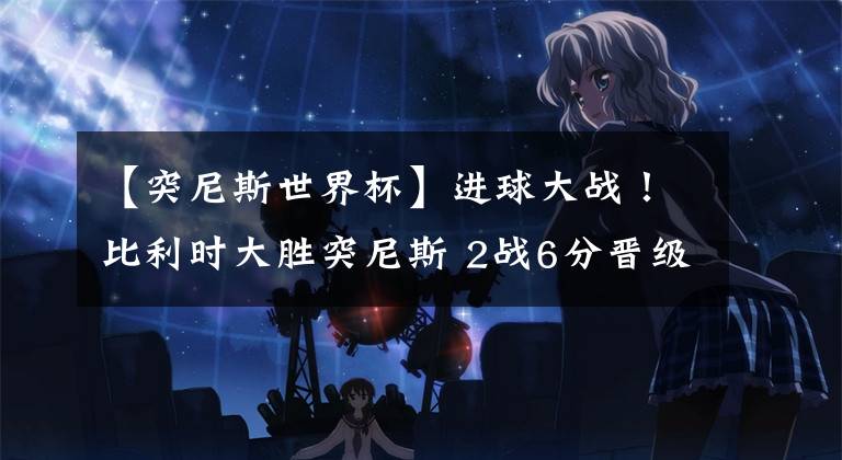 【突尼斯世界杯】进球大战！比利时大胜突尼斯 2战6分晋级在望！北非3国基本全出局