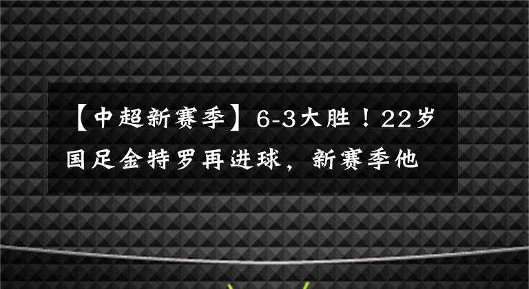 【中超新赛季】6-3大胜！22岁国足金特罗再进球，新赛季他或是本土中场的巅峰！