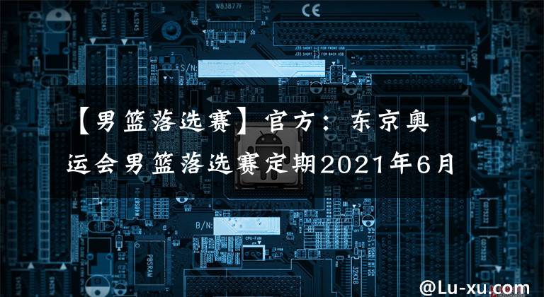 【男篮落选赛】官方:东京奥运会男篮落选赛定期2021年6月29日至7月4日