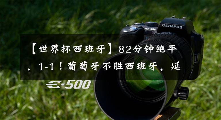 【世界杯西班牙】82分钟绝平,1-1!葡萄牙不胜西班牙,延续12年耻辱,C罗替补哑火
