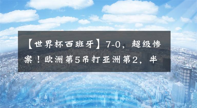 【世界杯西班牙】7-0，超级惨案！欧洲第5吊打亚洲第2，半场狂进6球，中国队要小心