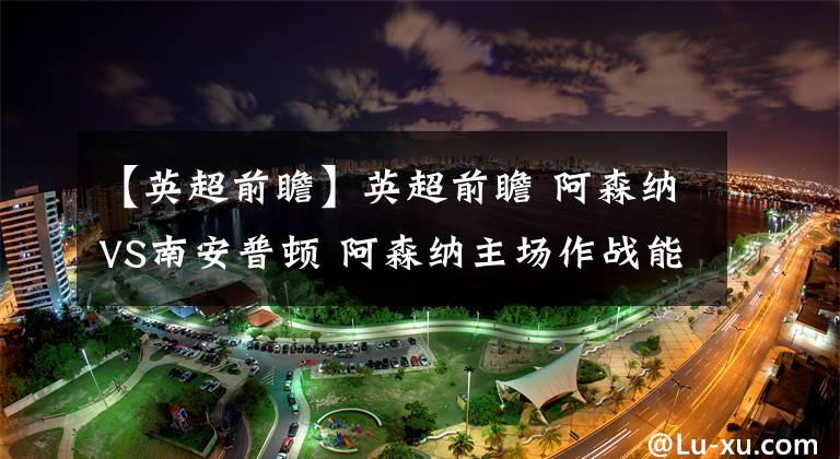 【英超前瞻】英超前瞻 阿森纳VS南安普顿 阿森纳主场作战能力不俗