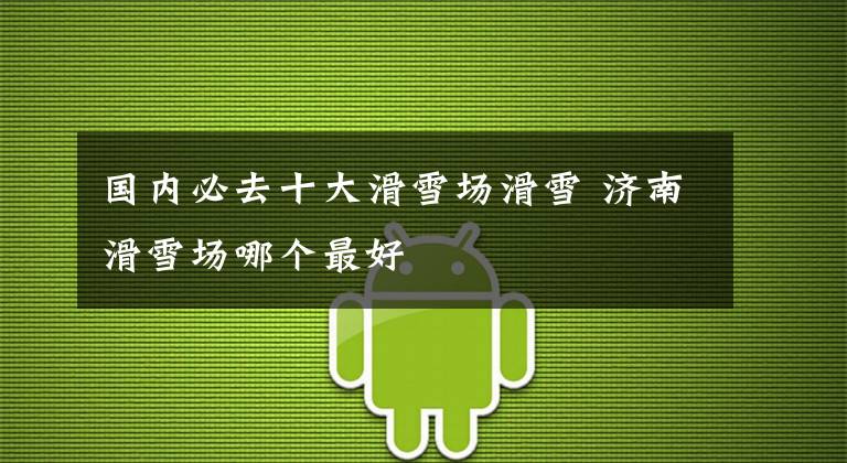 国内必去十大滑雪场滑雪 济南滑雪场哪个最好