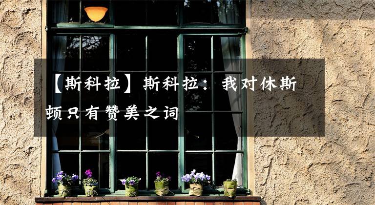 【斯科拉】斯科拉:我对休斯顿只有赞美之词