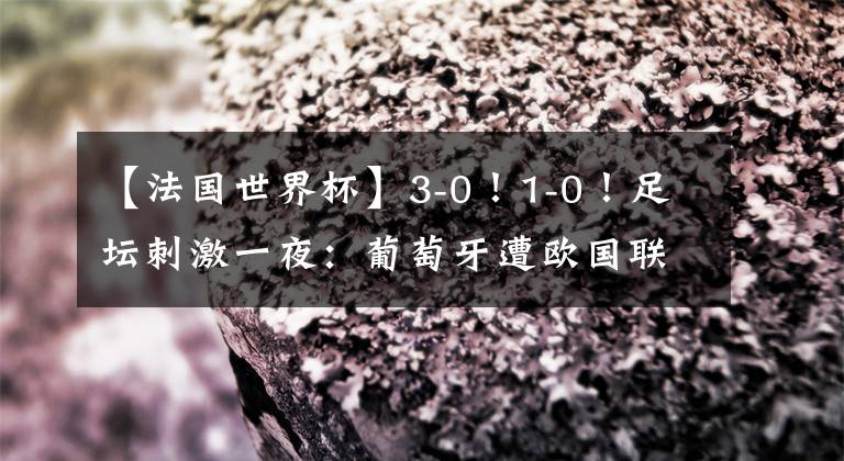 【法国世界杯】3-0!1-0!足坛刺激一夜:葡萄牙遭欧国联首败,韩国惨败日本出局