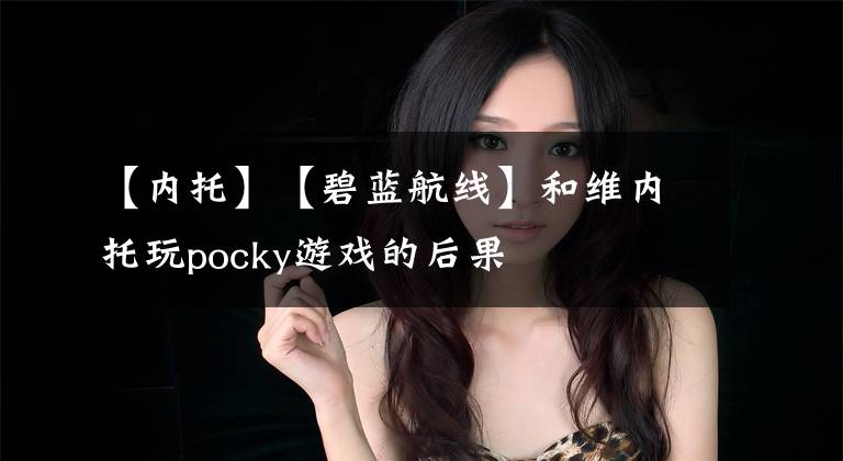 【内托】【碧蓝航线】和维内托玩pocky游戏的后果