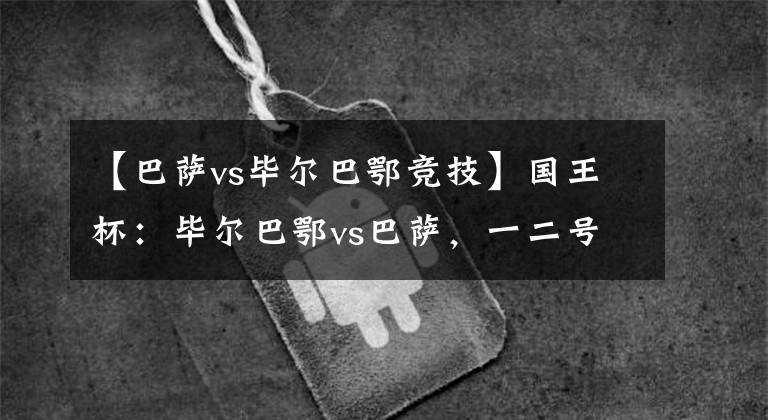 【巴萨vs毕尔巴鄂竞技】国王杯:毕尔巴鄂vs巴萨,一二号种子的直接对决,谁将止步于此?