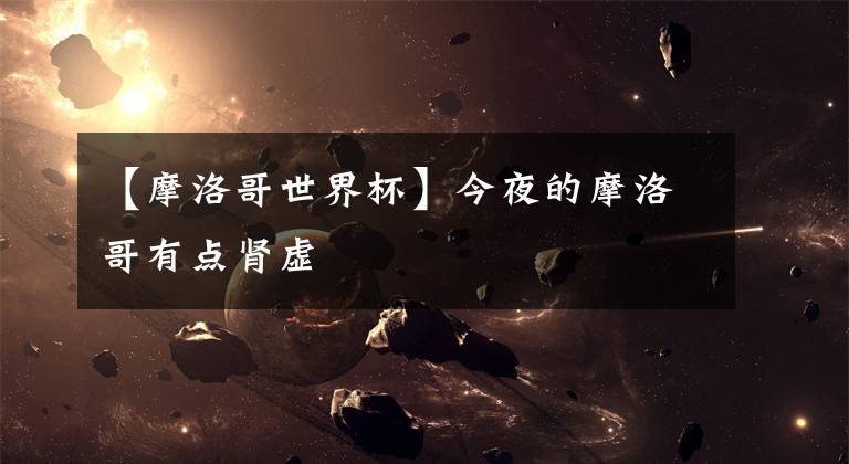 【摩洛哥世界杯】今夜的摩洛哥有点肾虚