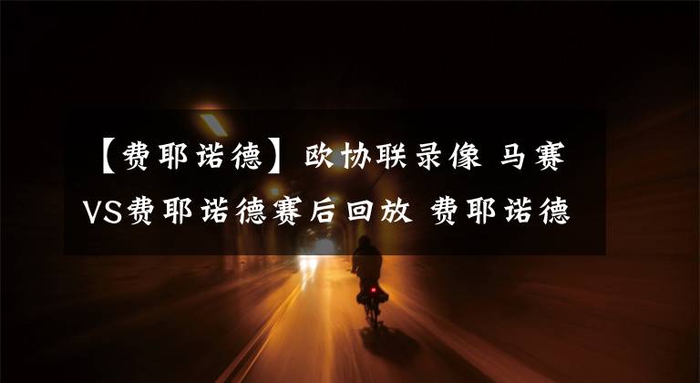 【费耶诺德】欧协联录像 马赛VS费耶诺德赛后回放 费耶诺德罕见地收缩阵型