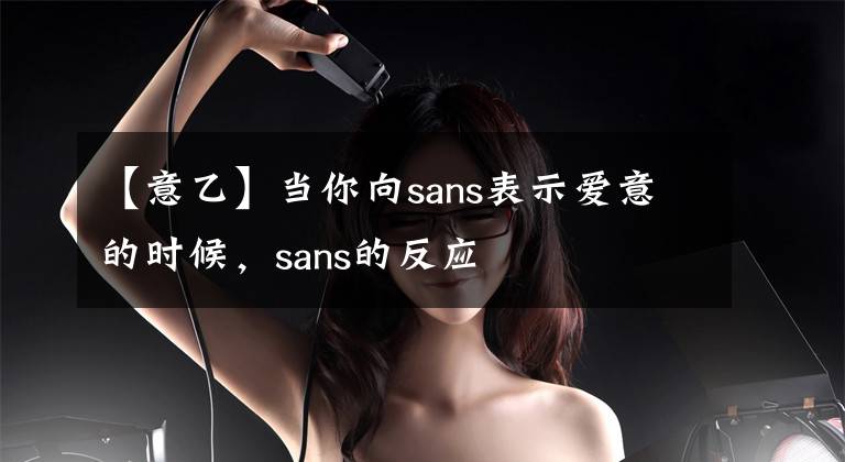 【意乙】当你向sans表示爱意的时候，sans的反应