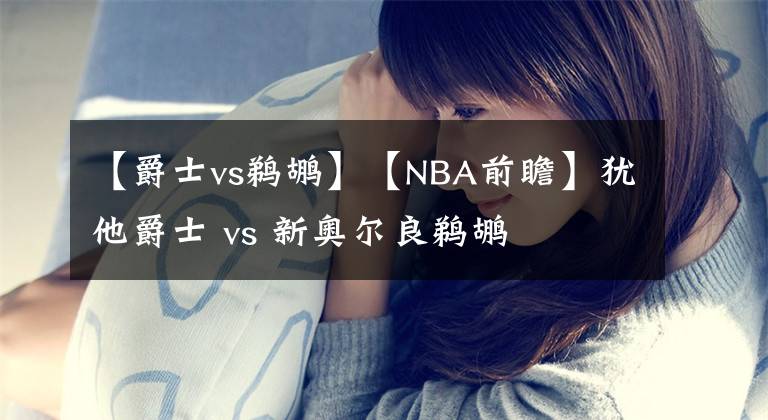 【爵士vs鹈鹕】【NBA前瞻】犹他爵士 vs 新奥尔良鹈鹕