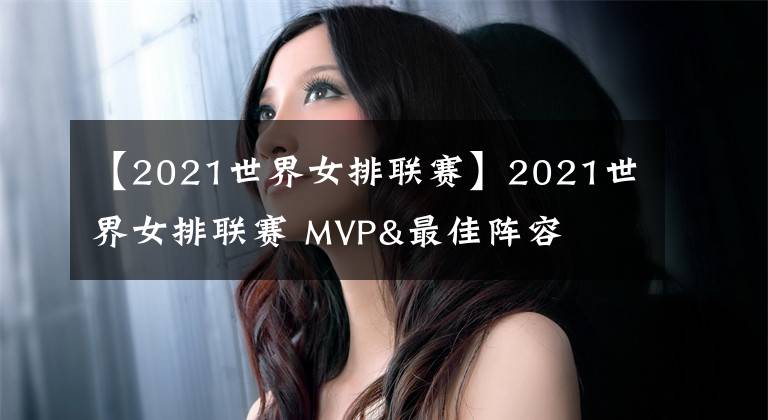 【2021世界女排联赛】2021世界女排联赛 MVP&最佳阵容