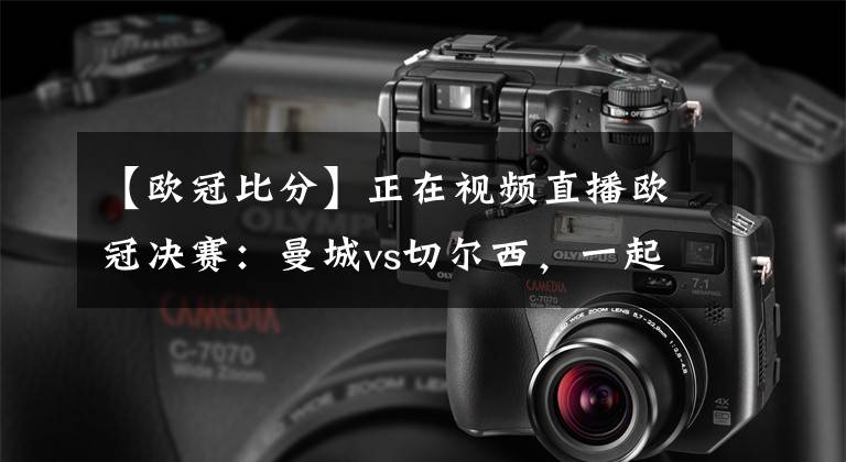 【欧冠比分】正在视频直播欧冠决赛：曼城vs切尔西，一起来比分大预测