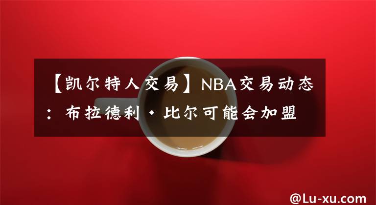 【凯尔特人交易】NBA交易动态：布拉德利·比尔可能会加盟波士顿凯尔特人