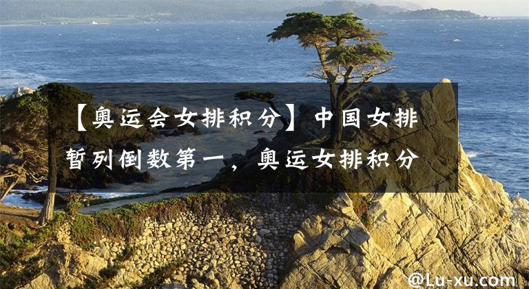 【奥运会女排积分】中国女排暂列倒数第一,奥运女排积分榜出炉!土耳其日本领跑各组