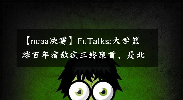 【ncaa决赛】FuTalks:大学篮球百年宿敌疯三终聚首，是北卡终结老K生涯，还是杜克手刃死敌挺进决赛