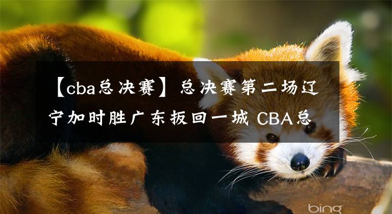 【cba总决赛】总决赛第二场辽宁加时胜广东扳回一城 CBA总决赛迎来终极决战