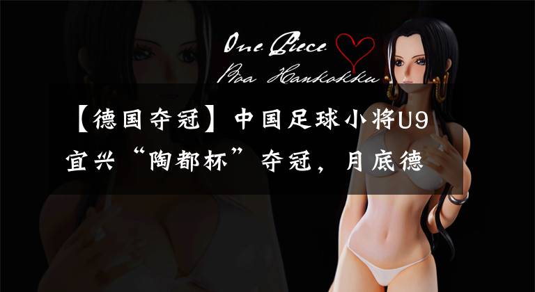 【德国夺冠】中国足球小将U9宜兴“陶都杯”夺冠,月底德国开启海外第一站!