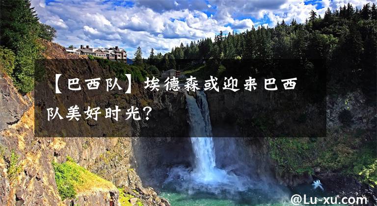 【巴西队】埃德森或迎来巴西队美好时光？